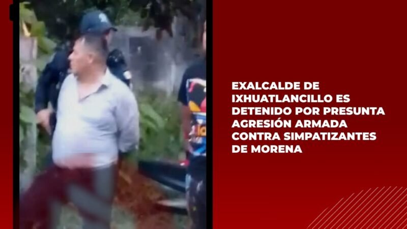 Exalcalde de Ixhuatlancillo es detenido por presunta agresión armada contra simpatizantes de Morena